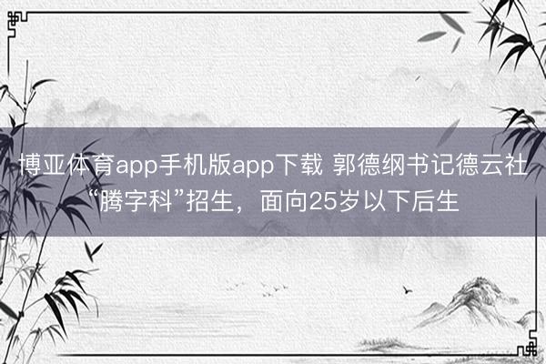 博亚体育app手机版app下载 郭德纲书记德云社“腾字科”招生，面向25岁以下后生