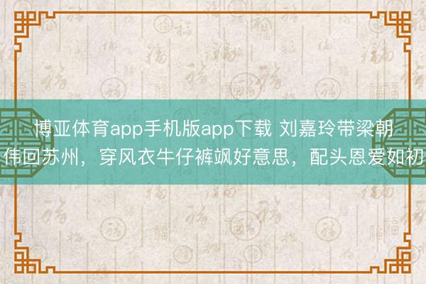 博亚体育app手机版app下载 刘嘉玲带梁朝伟回苏州，穿风衣牛仔裤飒好意思，配头恩爱如初