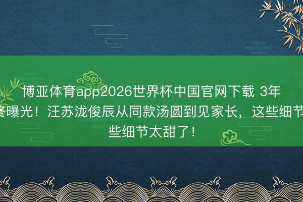 博亚体育app2026世界杯中国官网下载 3年地下情终曝光！汪苏泷俊辰从同款汤圆到见家长，这些细节太甜了！