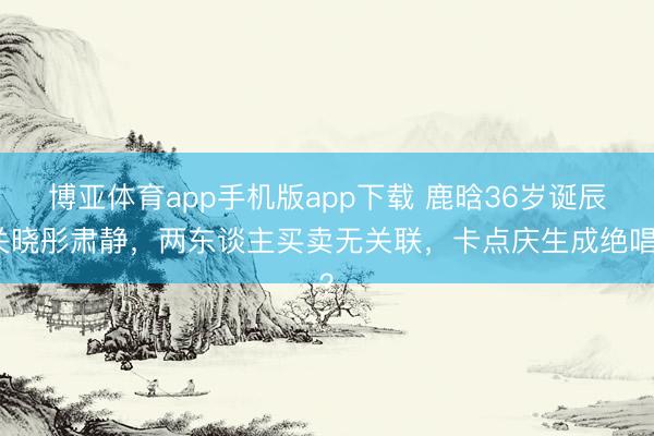 博亚体育app手机版app下载 鹿晗36岁诞辰关晓彤肃静,两东谈主买卖无关联,卡点庆生成绝唱?