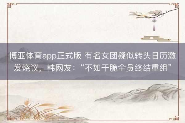 博亚体育app正式版 有名女团疑似转头日历激发烧议，韩网友：“不如干脆全员终结重组”