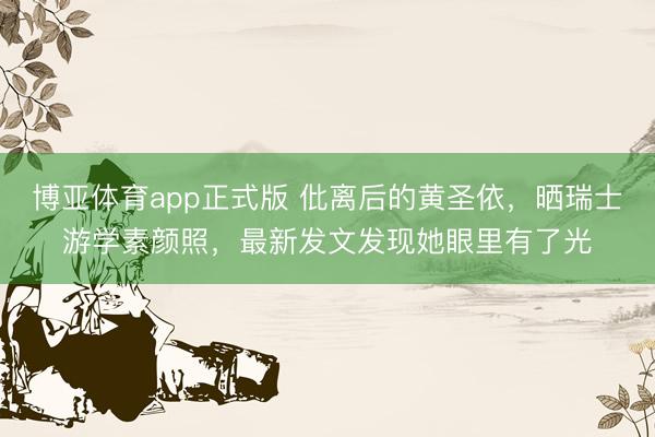 博亚体育app正式版 仳离后的黄圣依，晒瑞士游学素颜照，最新发文发现她眼里有了光