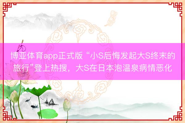 博亚体育app正式版 “小S后悔发起大S终末的旅行”登上热搜，大S在日本泡温泉病情恶化