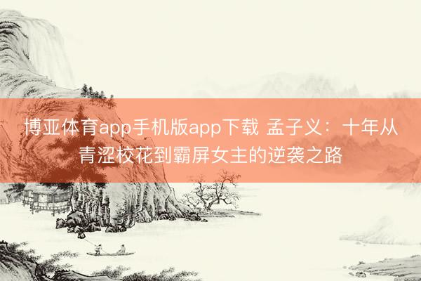 博亚体育app手机版app下载 孟子义：十年从青涩校花到霸屏女主的逆袭之路