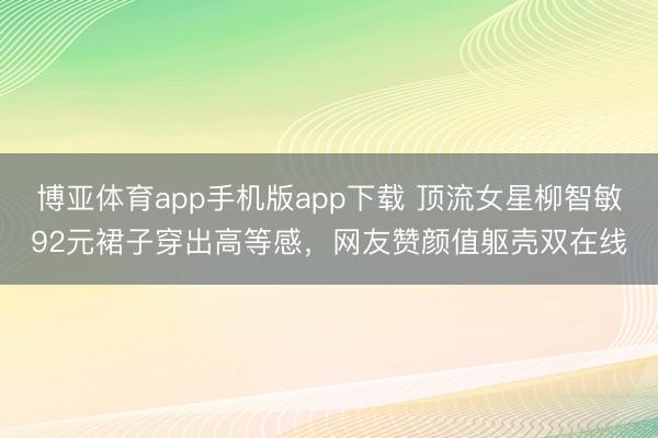 博亚体育app手机版app下载 顶流女星柳智敏92元裙子穿出高等感，网友赞颜值躯壳双在线