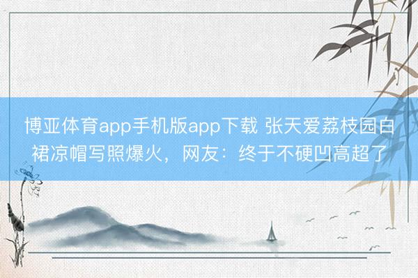 博亚体育app手机版app下载 张天爱荔枝园白裙凉帽写照爆火，网友：终于不硬凹高超了