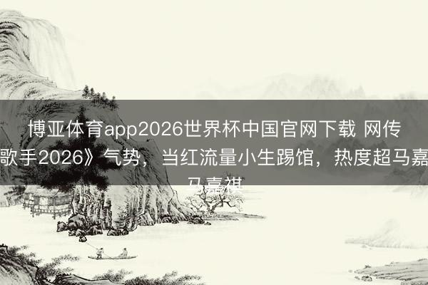 博亚体育app2026世界杯中国官网下载 网传《歌手2026》气势，当红流量小生踢馆，热度超马嘉祺
