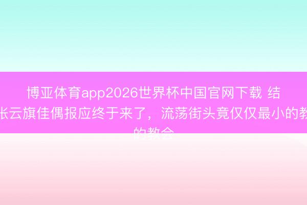 博亚体育app2026世界杯中国官网下载 结局张云旗佳偶报应终于来了，流荡街头竟仅仅最小的教会