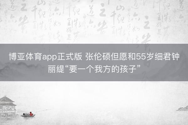 博亚体育app正式版 张伦硕但愿和55岁细君钟丽缇“要一个我方的孩子”