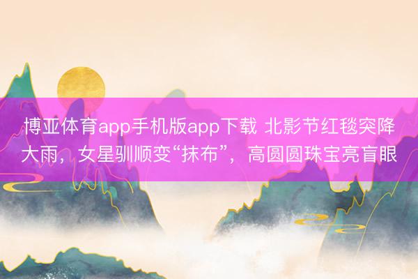 博亚体育app手机版app下载 北影节红毯突降大雨，女星驯顺变“抹布”，高圆圆珠宝亮盲眼
