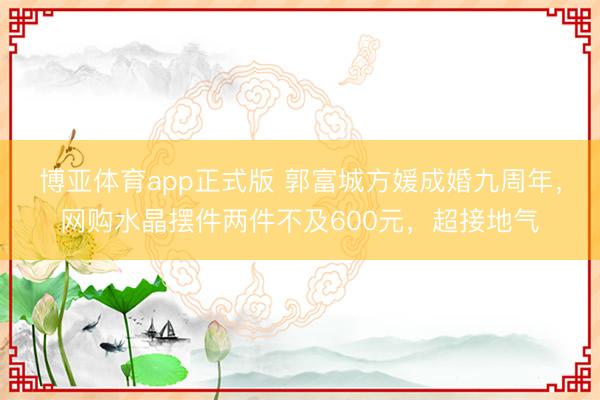 博亚体育app正式版 郭富城方媛成婚九周年，网购水晶摆件两件不及600元，超接地气