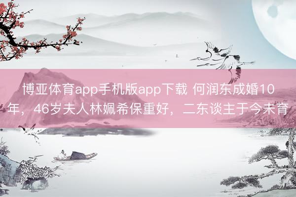 博亚体育app手机版app下载 何润东成婚10年，46岁夫人林姵希保重好，二东谈主于今未育