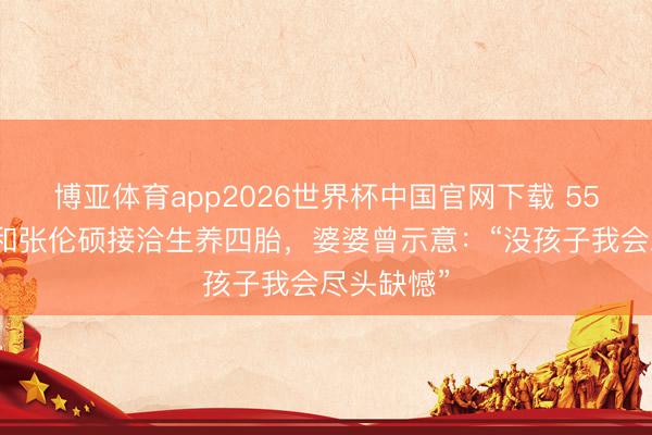 博亚体育app2026世界杯中国官网下载 55岁钟丽缇和张伦硕接洽生养四胎，婆婆曾示意：“没孩子我会尽头缺憾”