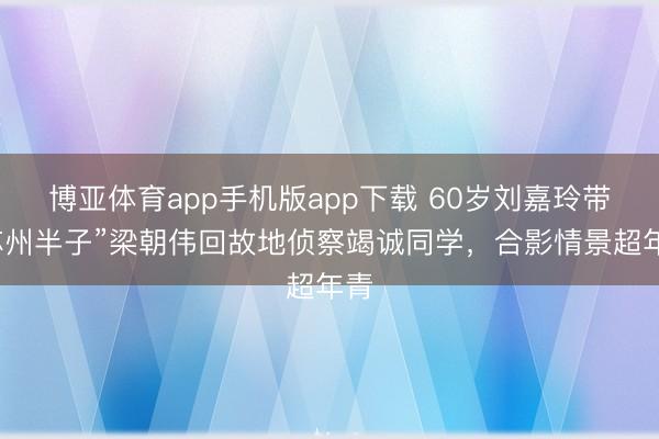 博亚体育app手机版app下载 60岁刘嘉玲带“苏州半子”梁朝伟回故地侦察竭诚同学，合影情景超年青