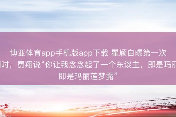 博亚体育app手机版app下载 瞿颖自曝第一次见到费翔时，费翔说“你让我念念起了一个东谈主，即是玛丽莲梦露”