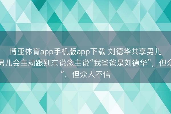 博亚体育app手机版app下载 刘德华共享男儿现状,男儿会主动跟别东说念主说“我爸爸是刘德华”,但众人不信