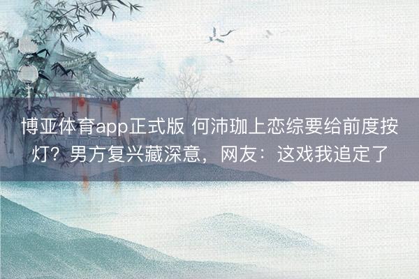 博亚体育app正式版 何沛珈上恋综要给前度按灯？男方复兴藏深意，网友：这戏我追定了