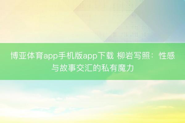 博亚体育app手机版app下载 柳岩写照：性感与故事交汇的私有魔力