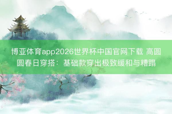 博亚体育app2026世界杯中国官网下载 高圆圆春日穿搭：基础款穿出极致缓和与糟蹋
