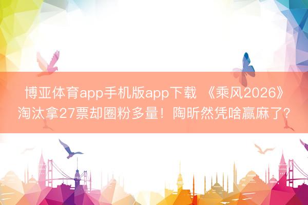 博亚体育app手机版app下载 《乘风2026》淘汰拿27票却圈粉多量！陶昕然凭啥赢麻了？