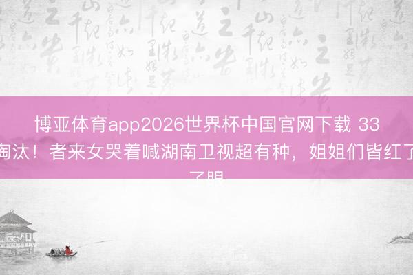 博亚体育app2026世界杯中国官网下载 33票淘汰!者来女哭着喊湖南卫视超有种,姐姐们皆红了眼