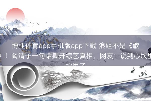 博亚体育app手机版app下载 浪姐不是《歌手》!阚清子一句话撕开综艺真相,网友:说到心坎里了