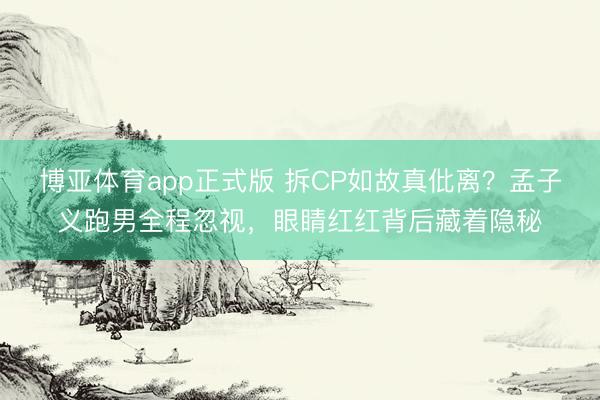 博亚体育app正式版 拆CP如故真仳离？孟子义跑男全程忽视，眼睛红红背后藏着隐秘