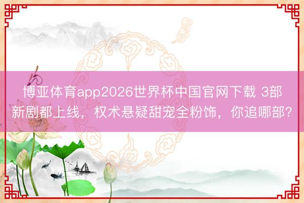 博亚体育app2026世界杯中国官网下载 3部新剧都上线,权术悬疑甜宠全粉饰,你追哪部?