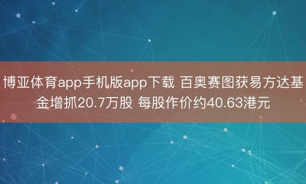 博亚体育app手机版app下载 百奥赛图获易方达基金增抓20.7万股 每股作价约40.63港元