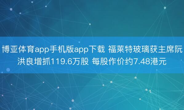 博亚体育app手机版app下载 福莱特玻璃获主席阮洪良增抓119.6万股 每股作价约7.48港元