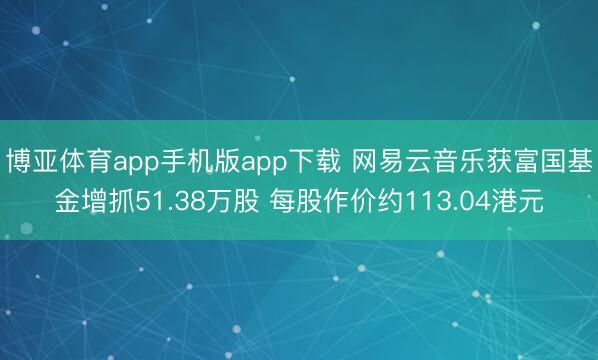博亚体育app手机版app下载 网易云音乐获富国基金增抓51.38万股 每股作价约113.04港元