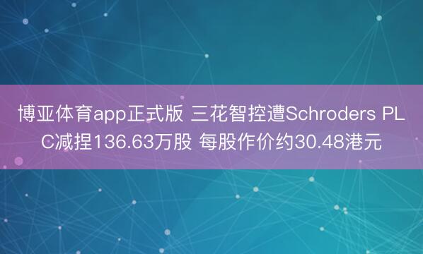 博亚体育app正式版 三花智控遭Schroders PLC减捏136.63万股 每股作价约30.48港元