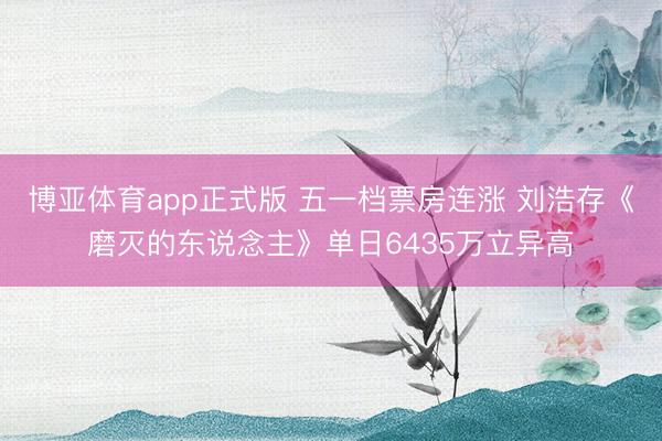 博亚体育app正式版 五一档票房连涨 刘浩存《磨灭的东说念主》单日6435万立异高