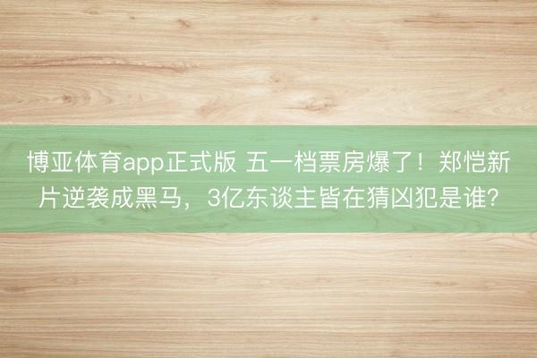 博亚体育app正式版 五一档票房爆了！郑恺新片逆袭成黑马，3亿东谈主皆在猜凶犯是谁？