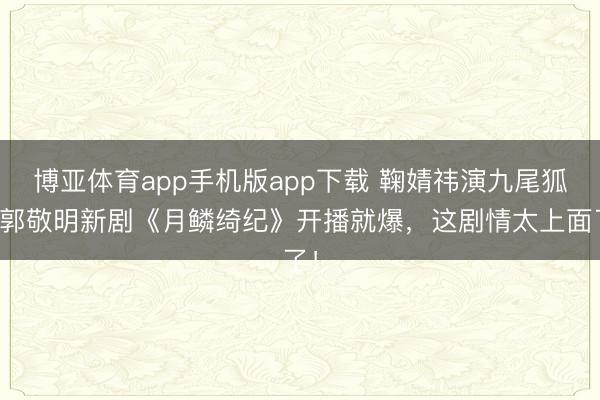 博亚体育app手机版app下载 鞠婧祎演九尾狐！郭敬明新剧《月鳞绮纪》开播就爆，这剧情太上面了！