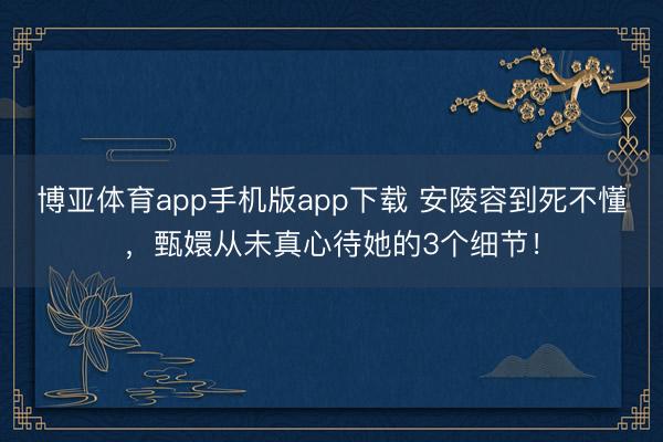 博亚体育app手机版app下载 安陵容到死不懂，甄嬛从未真心待她的3个细节！