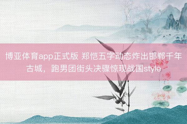 博亚体育app正式版 郑恺五字动态炸出邯郸千年古城，跑男团街头决骤惊现战国style