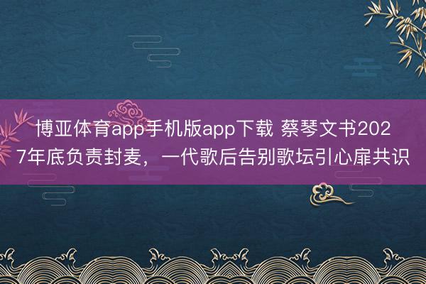 博亚体育app手机版app下载 蔡琴文书2027年底负责封麦，一代歌后告别歌坛引心扉共识
