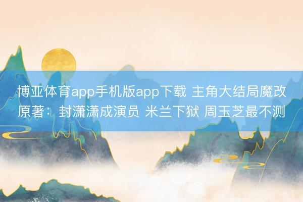 博亚体育app手机版app下载 主角大结局魔改原著：封潇潇成演员 米兰下狱 周玉芝最不测