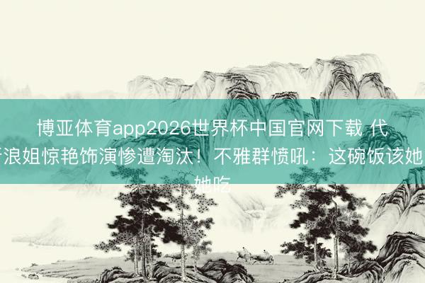 博亚体育app2026世界杯中国官网下载 代斯浪姐惊艳饰演惨遭淘汰！不雅群愤吼：这碗饭该她吃