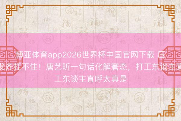 博亚体育app2026世界杯中国官网下载 压力大到假发齐扛不住！唐艺昕一句话化解窘态，打工东谈主直呼太真是