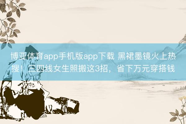 博亚体育app手机版app下载 黑裙墨镜火上热搜！三四线女生照搬这3招，省下万元穿搭钱