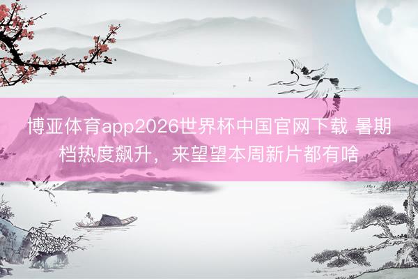 博亚体育app2026世界杯中国官网下载 暑期档热度飙升，来望望本周新片都有啥