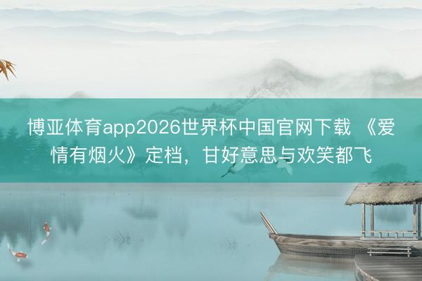 博亚体育app2026世界杯中国官网下载 《爱情有烟火》定档，甘好意思与欢笑都飞