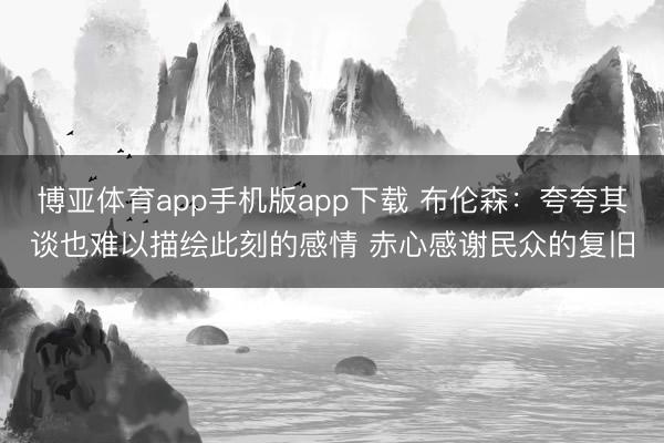 博亚体育app手机版app下载 布伦森：夸夸其谈也难以描绘此刻的感情 赤心感谢民众的复旧