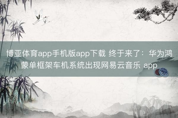 博亚体育app手机版app下载 终于来了：华为鸿蒙单框架车机系统出现网易云音乐 app