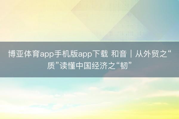 博亚体育app手机版app下载 和音|从外贸之“质”读懂中国经济之“韧”