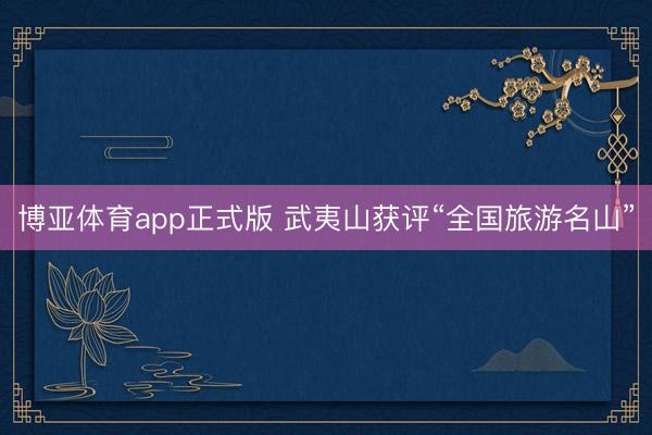 博亚体育app正式版 武夷山获评“全国旅游名山”