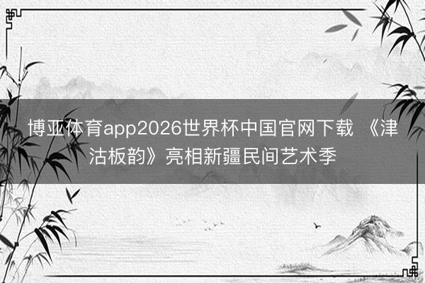 博亚体育app2026世界杯中国官网下载 《津沽板韵》亮相新疆民间艺术季