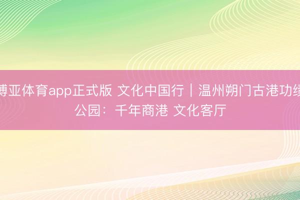博亚体育app正式版 文化中国行｜温州朔门古港功绩公园：千年商港 文化客厅